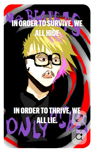 If you wanted to survive in society, you hide yourself from any potential conflicts. If you wanted to strive in society, you lie to everyone. To ensure you are in control, when you were never in control. Someone always pulls your strings. We'll never be truly free. So get used to it. The strings only pull tighter when you grow older. Until those strings loosen and break off when you die. But those strings never die out. They just limit all movement. My point? You ask. Make the most, don't ruin but cherish the time you have left before the strings tighten til you can barely fucking breathe. (And if you're a child, maybe lose the "fucking" out of that statement) Only hide when you absolutely need to, don't hide whenever someone makes an insult online or to your face. Emotion drives action.