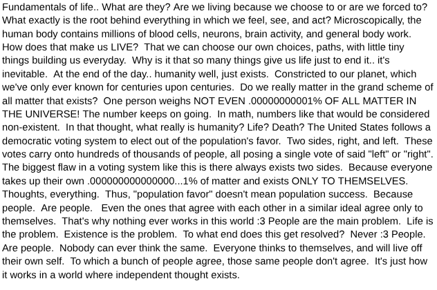 Out of everything considering life, death, importance, un importance, the only way for something to mean something is by doing so, and having that mindset.  The one thing that everyone has is being human.   Interpretation can be looked into the human mentality because it's considerably shared between everyone as an aspect of our humanity.  There's a reason we're referred to as humans/people and not insects or birds.  Being, reasoning and judgment can be made out of a person's actions and mentality through the aspect of being human as well. To live, means to be your person.  Forever relative to the scope of humanity.  Being human cannot be looked down upon because it's everyone's way of perceiving the world to their own.  Actions taken by people are forever different and can never be replicated as everyone's decision making is never the same, always different.  The world is yours to make, life is yours to make, it can never be replicated.